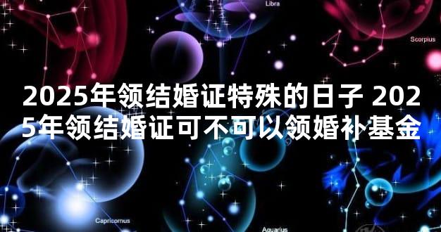 2025年领结婚证特殊的日子 2025年领结婚证可不可以领婚补基金